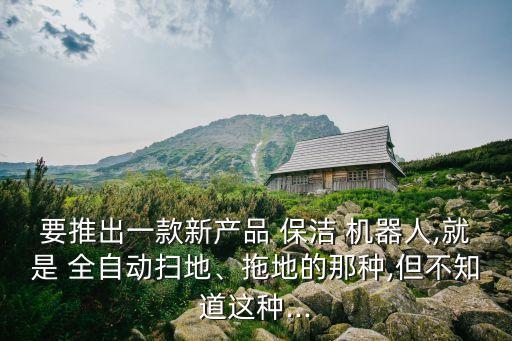 要推出一款新產(chǎn)品 保潔 機(jī)器人,就是 全自動(dòng)掃地、拖地的那種,但不知道這種...