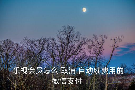  樂視會員怎么 取消 自動續(xù)費(fèi)用的微信支付