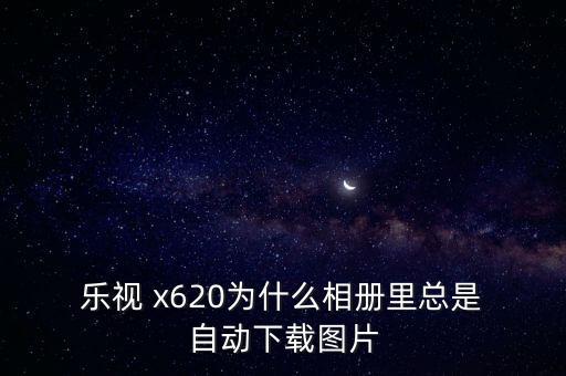  樂視 x620為什么相冊里總是 自動下載圖片