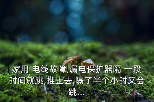 家用 電線故障,漏電保護(hù)器隔 一段時間就跳,推上去,隔了半個小時又會跳...