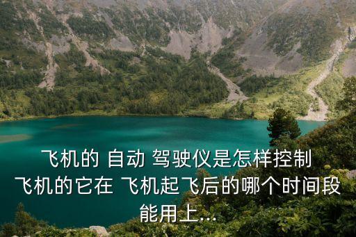  飛機的 自動 駕駛儀是怎樣控制 飛機的它在 飛機起飛后的哪個時間段能用上...