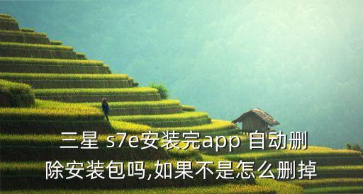 三星 s7e安裝完app 自動刪除安裝包嗎,如果不是怎么刪掉