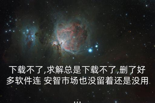 下載不了,求解總是下載不了,刪了好多軟件連 安智市場也沒留著還是沒用...