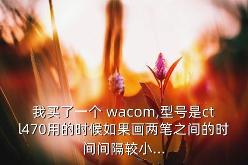 我買了一個 wacom,型號是ctl470用的時候如果畫兩筆之間的時間間隔較小...