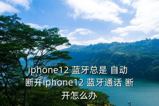 iphone12 藍牙總是 自動 斷開iphone12 藍牙通話 斷開怎么辦