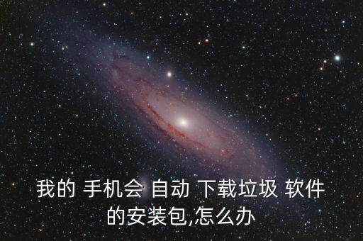 我的 手機(jī)會 自動 下載垃圾 軟件的安裝包,怎么辦