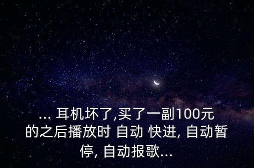 ... 耳機壞了,買了一副100元的之后播放時 自動 快進, 自動暫停, 自動報歌...
