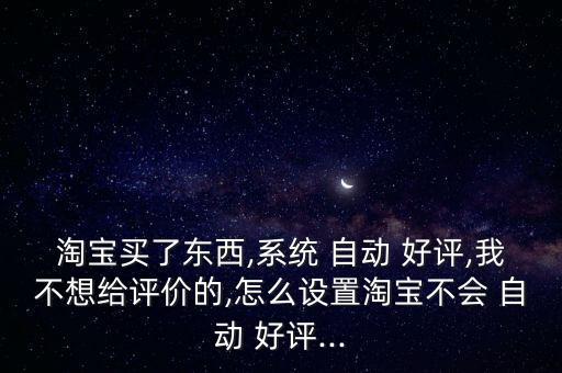 淘寶買了東西,系統(tǒng) 自動 好評,我不想給評價(jià)的,怎么設(shè)置淘寶不會 自動 好評...