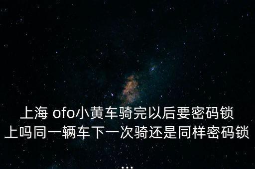 上海 ofo小黃車騎完以后要密碼鎖上嗎同一輛車下一次騎還是同樣密碼鎖...