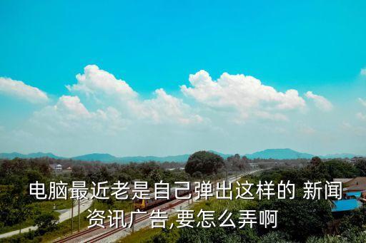  電腦最近老是自己彈出這樣的 新聞資訊廣告,要怎么弄啊