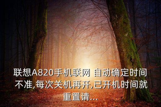 聯(lián)想A820手機聯(lián)網(wǎng) 自動確定時間 不準,每次關機再開,已開機時間就重置請...