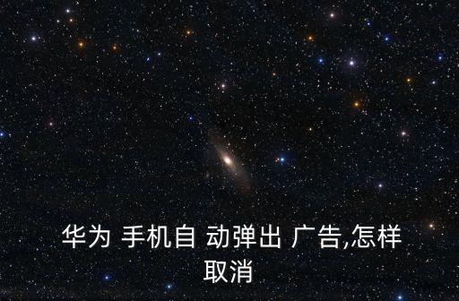  華為 手機(jī)自 動彈出 廣告,怎樣取消
