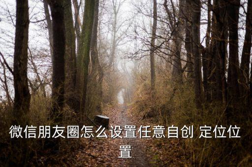 朋友圈照片自動(dòng)定位,微信朋友圈如何設(shè)置自定義位置?