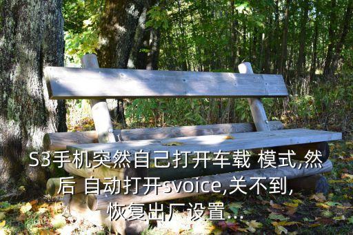 S3手機突然自己打開車載 模式,然后 自動打開svoice,關不到,恢復出廠設置...