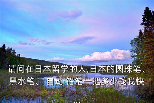 請(qǐng)問(wèn)在日本留學(xué)的人,日本的圓珠筆、黑水筆、 自動(dòng) 鉛筆一把多少錢我快...