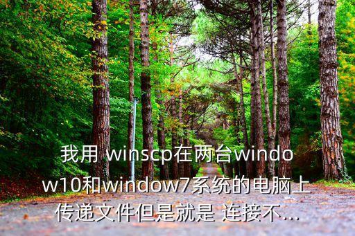 我用 winscp在兩臺(tái)window10和window7系統(tǒng)的電腦上傳遞文件但是就是 連接不...