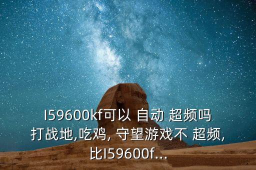 I59600kf可以 自動(dòng) 超頻嗎打戰(zhàn)地,吃雞, 守望游戲不 超頻,比I59600f...