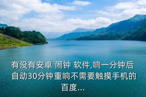 有沒有安卓 鬧鐘 軟件,響一分鐘后 自動30分鐘重響不需要觸摸手機(jī)的百度...