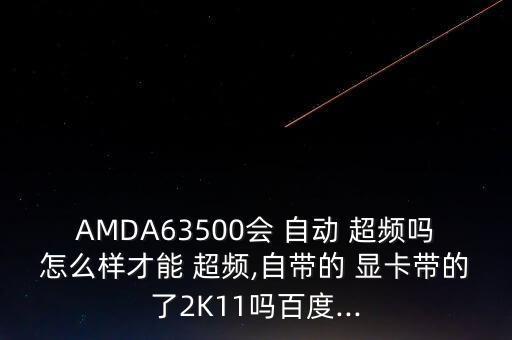 AMDA63500會(huì) 自動(dòng) 超頻嗎怎么樣才能 超頻,自帶的 顯卡帶的了2K11嗎百度...