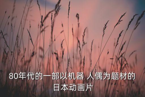 80年代的一部以機(jī)器 人偶為題材的日本動(dòng)畫片