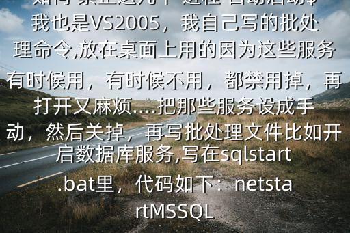 如何 禁止這幾個(gè) 進(jìn)程 自動(dòng)啟動(dòng)$我也是VS2005，我自己寫的批處理命令,放在桌面上用的因?yàn)檫@些服務(wù)有時(shí)候用，有時(shí)候不用，都禁用掉，再打開又麻煩....把那些服務(wù)設(shè)成手動(dòng)，然后關(guān)掉，再寫批處理文件比如開啟數(shù)據(jù)庫服務(wù),寫在sqlstart.bat里，代碼如下：netstartMSSQL