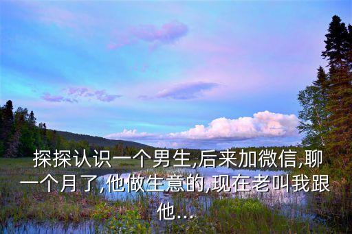  探探認(rèn)識(shí)一個(gè)男生,后來(lái)加微信,聊一個(gè)月了,他做生意的,現(xiàn)在老叫我跟他...