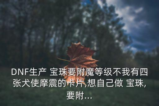 DNF生產(chǎn) 寶珠要附魔等級不我有四張犬使摩震的卡片,想自己做 寶珠,要附...