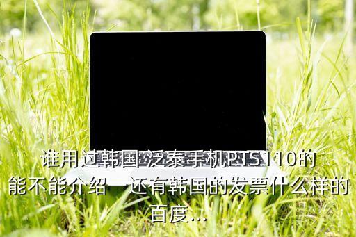 誰用過韓國 泛泰手機PTS110的能不能介紹一還有韓國的發(fā)票什么樣的百度...