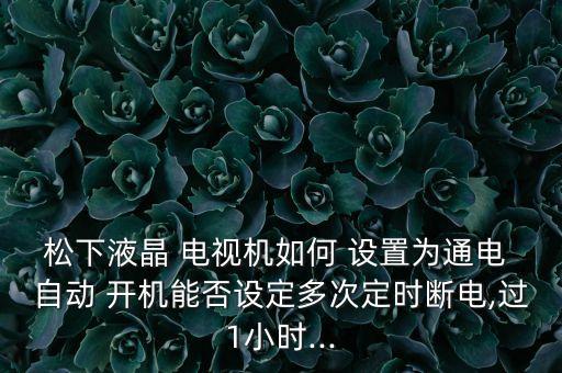 松下液晶 電視機(jī)如何 設(shè)置為通電 自動(dòng) 開機(jī)能否設(shè)定多次定時(shí)斷電,過1小時(shí)...