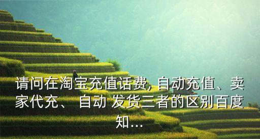 請問在淘寶充值話費(fèi), 自動(dòng)充值、賣家代充、 自動(dòng) 發(fā)貨三者的區(qū)別百度知...