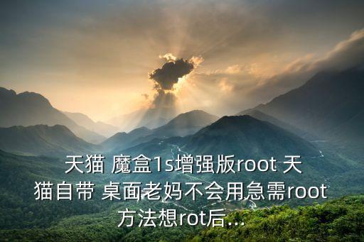  天貓 魔盒1s增強(qiáng)版root 天貓自帶 桌面老媽不會(huì)用急需root方法想rot后...