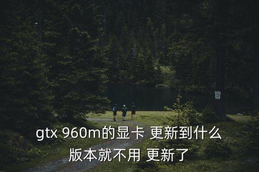 gtx 960m的顯卡 更新到什么版本就不用 更新了