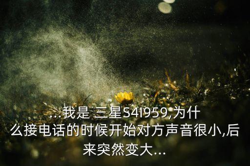 ...我是 三星S4I959,為什么接電話的時候開始對方聲音很小,后來突然變大...