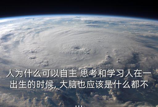 人為什么可以自主 思考和學(xué)習(xí)人在一出生的時候, 大腦也應(yīng)該是什么都不...