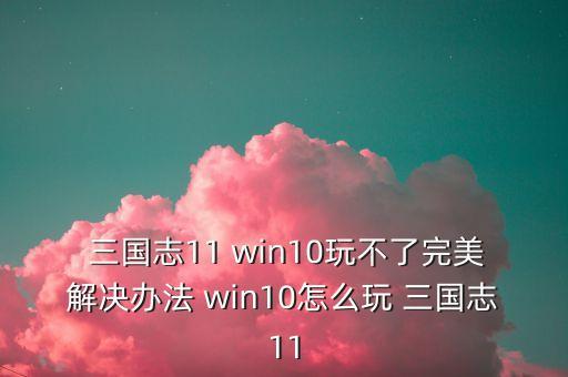  三國(guó)志11 win10玩不了完美解決辦法 win10怎么玩 三國(guó)志11