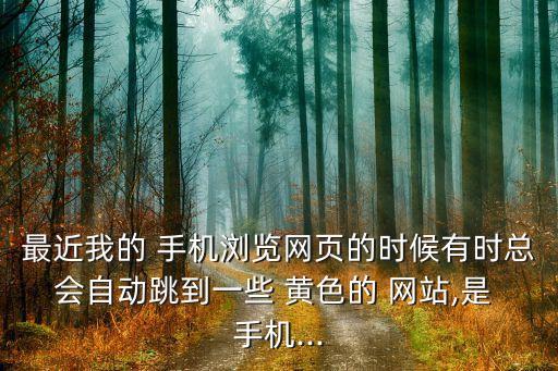 最近我的 手機(jī)瀏覽網(wǎng)頁(yè)的時(shí)候有時(shí)總會(huì)自動(dòng)跳到一些 黃色的 網(wǎng)站,是 手機(jī)...