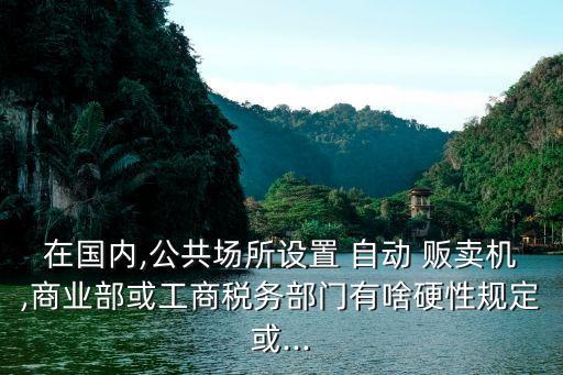 在國內(nèi),公共場所設(shè)置 自動(dòng) 販賣機(jī),商業(yè)部或工商稅務(wù)部門有啥硬性規(guī)定或...