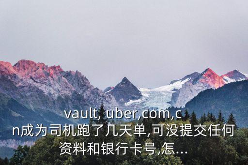 vault, uber,com,cn成為司機跑了幾天單,可沒提交任何資料和銀行卡號,怎...