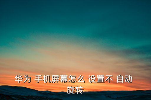 手機不自動旋轉怎么設置,手機屏幕自動旋轉功能如何關閉?