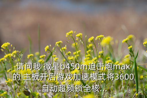 請問我 微星b450m迫擊炮max的 主板開啟游戲加速模式將3600 自動超頻鎖全核...