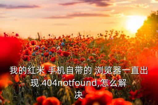 我的紅米 手機(jī)自帶的 瀏覽器一直出現(xiàn) 404notfound,怎么解決