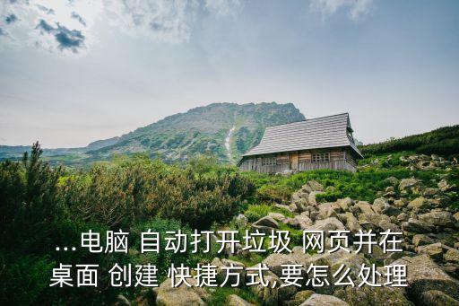 ...電腦 自動打開垃圾 網(wǎng)頁并在桌面 創(chuàng)建 快捷方式,要怎么處理