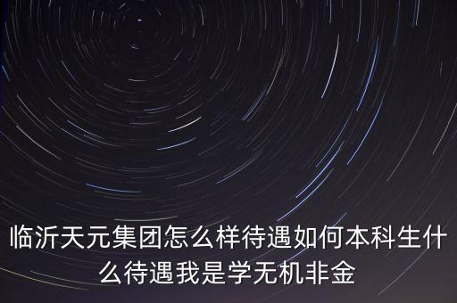 臨沂天元集團怎么樣待遇如何本科生什么待遇我是學無機非金