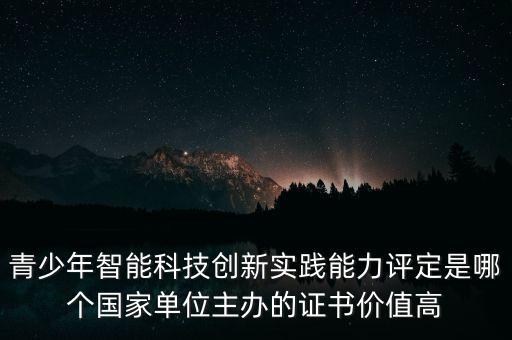 青少年智能科技創(chuàng)新實踐能力評定是哪個國家單位主辦的證書價值高