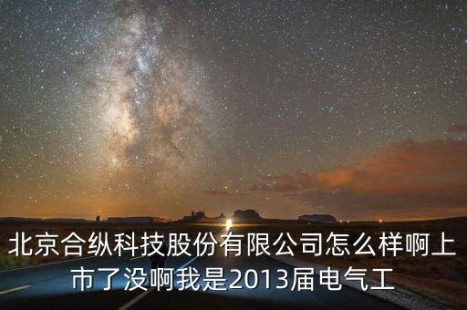 北京合縱科技股份有限公司怎么樣啊上市了沒(méi)啊我是2013屆電氣工