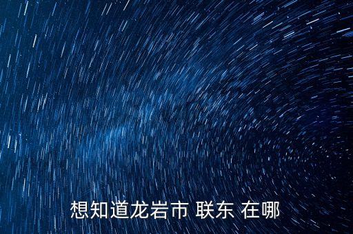 想知道龍巖市 聯(lián)東 在哪