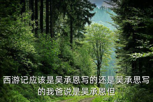 西游記應(yīng)該是吳承恩寫的還是吳承思寫的我爸說是吳承恩但