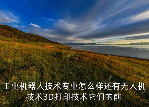 工業(yè)機(jī)器人技術(shù)專業(yè)怎么樣還有無(wú)人機(jī)技術(shù)3D打印技術(shù)它們的前