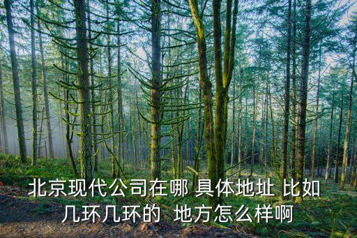 北京現(xiàn)代公司在哪 具體地址 比如 幾環(huán)幾環(huán)的  地方怎么樣啊