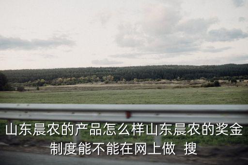 山東晨農(nóng)的產(chǎn)品怎么樣山東晨農(nóng)的獎(jiǎng)金制度能不能在網(wǎng)上做  搜